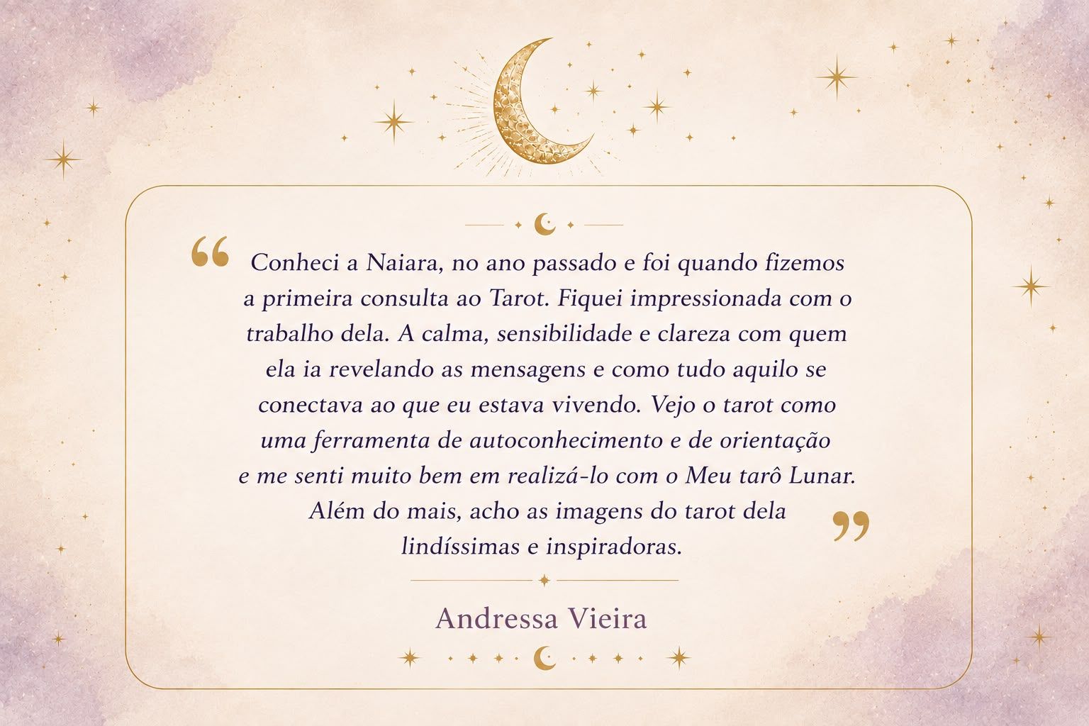 “Conheci a Naiara no ano passado e foi quando fizemos a primeira consulta ao tarot. Fiquei impressionada com o trabalho dela. A calma, sensibilidade e clareza com quem ela ia revelando as mensagens e como tudo aquilo se conectava ao que eu estava vivendo. Vejo o tarot como uma ferramenta de autoconhecimento e de orientação e me senti muito bem em realizá-lo com o Meu Tarot Lunar. Além do mais, acho as imagens do tarot dela lindíssimas e inspiradoras.” — Andressa Vieira